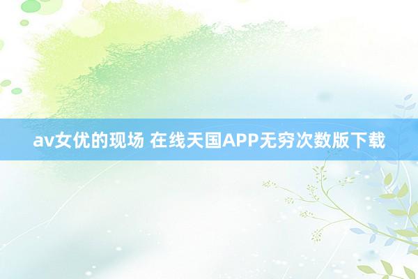 av女优的现场 在线天国APP无穷次数版下载