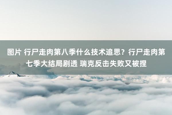 图片 行尸走肉第八季什么技术追思？行尸走肉第七季大结局剧透 瑞克反击失败又被捏