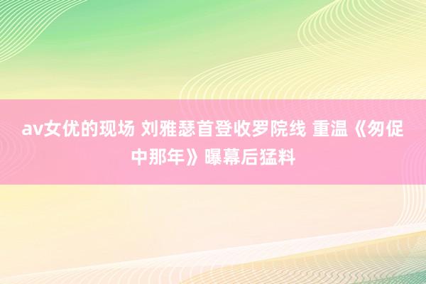 av女优的现场 刘雅瑟首登收罗院线 重温《匆促中那年》曝幕后猛料