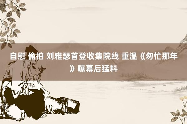 自慰 偷拍 刘雅瑟首登收集院线 重温《匆忙那年》曝幕后猛料