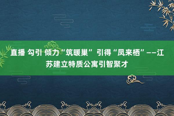 直播 勾引 倾力“筑暖巢” 引得“凤来栖”——江苏建立特质公寓引智聚才