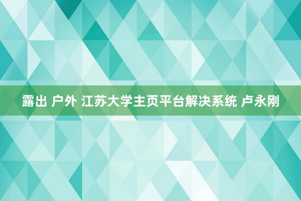 露出 户外 江苏大学主页平台解决系统 卢永刚