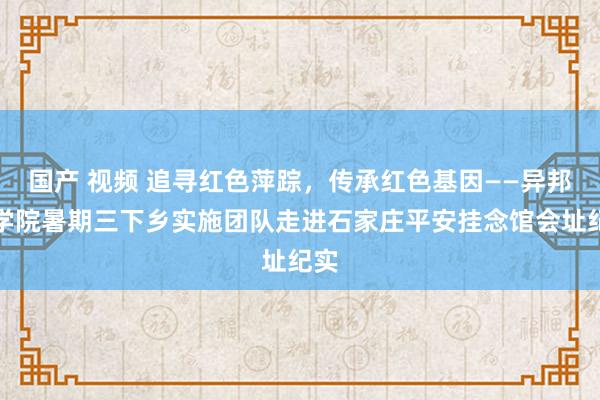 国产 视频 追寻红色萍踪，传承红色基因——异邦语学院暑期三下乡实施团队走进石家庄平安挂念馆会址纪实