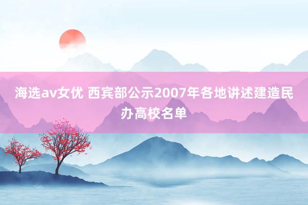 海选av女优 西宾部公示2007年各地讲述建造民办高校名单