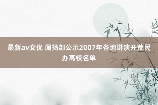 最新av女优 阐扬部公示2007年各地讲演开荒民办高校名单