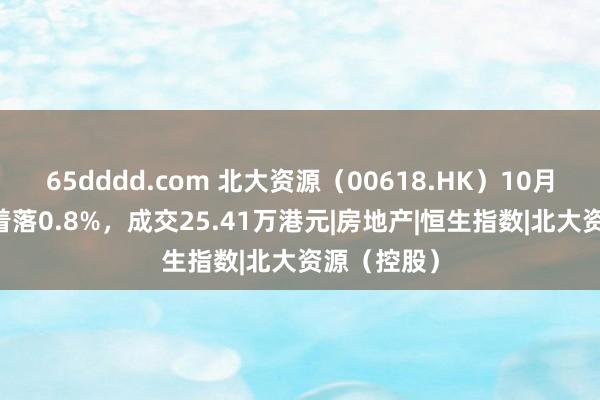 65dddd.com 北大资源（00618.HK）10月30日收盘着落0.8%，成交25.41万港元|房地产|恒生指数|北大资源（控股）