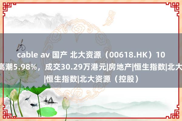 cable av 国产 北大资源（00618.HK）10月28日收盘高潮5.98%，成交30.29万港元|房地产|恒生指数|北大资源（控股）