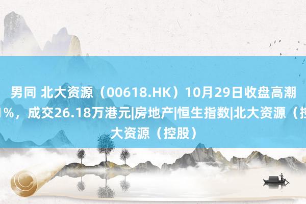 男同 北大资源（00618.HK）10月29日收盘高潮0.81%，成交26.18万港元|房地产|恒生指数|北大资源（控股）