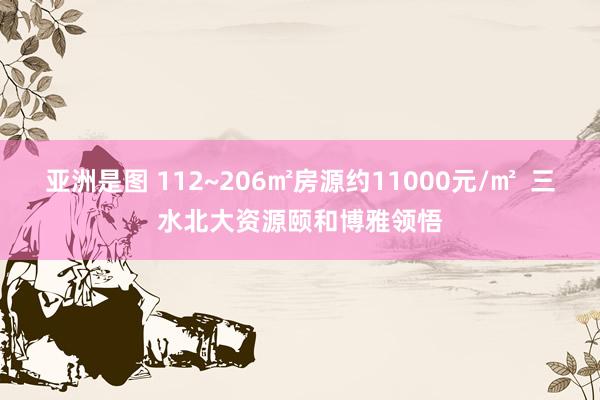 亚洲是图 112~206㎡房源约11000元/㎡  三水北大资源颐和博雅领悟