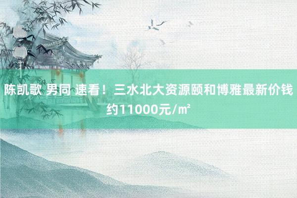 陈凯歌 男同 速看！三水北大资源颐和博雅最新价钱约11000元/㎡